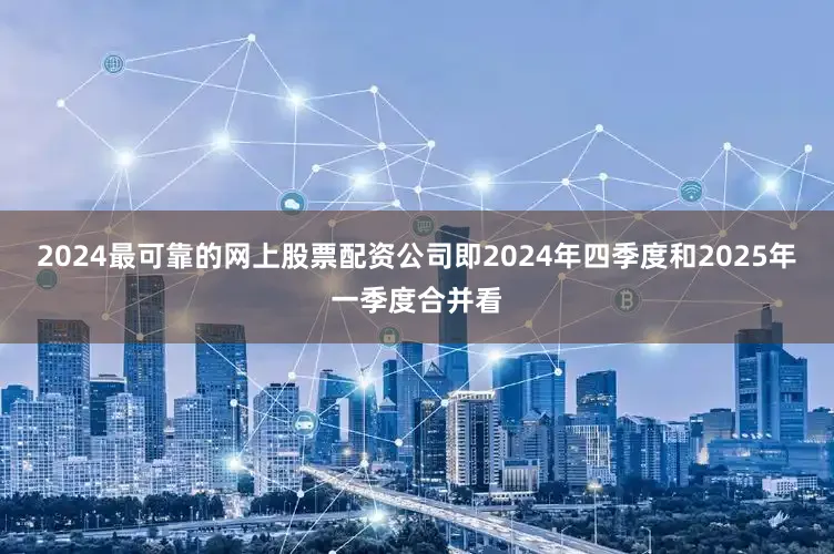 2024最可靠的网上股票配资公司即2024年四季度和2025年一季度合并看