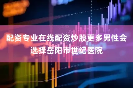 配资专业在线配资炒股更多男性会选择岳阳市世纪医院