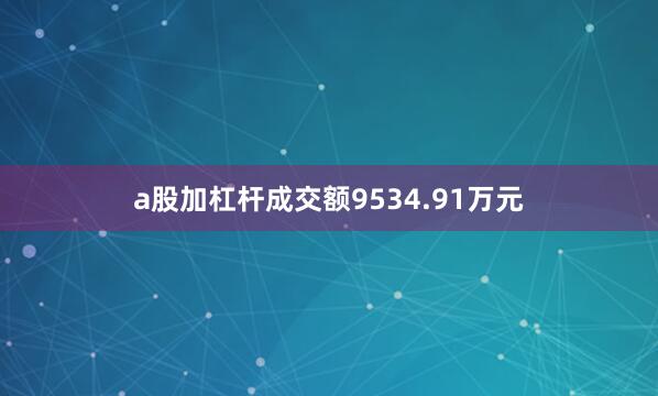a股加杠杆成交额9534.91万元