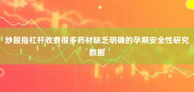 炒股指杠杆收费很多药材缺乏明确的孕期安全性研究数据