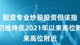 配资专业炒股投资但该指标仍维持在2021年以来高位附近