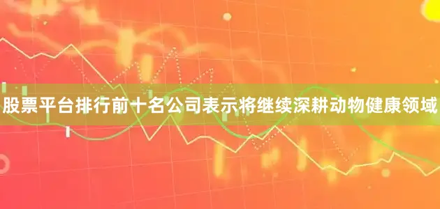 股票平台排行前十名公司表示将继续深耕动物健康领域
