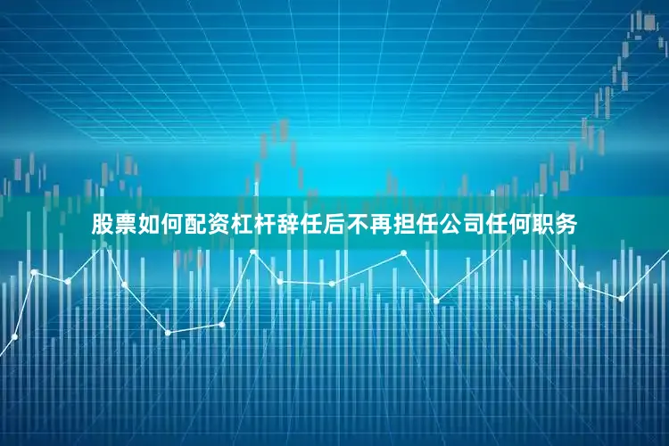 股票如何配资杠杆辞任后不再担任公司任何职务