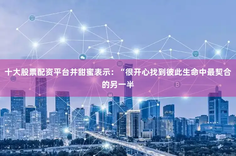 十大股票配资平台并甜蜜表示：“很开心找到彼此生命中最契合的另一半
