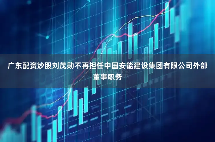 广东配资炒股刘茂勋不再担任中国安能建设集团有限公司外部董事职务