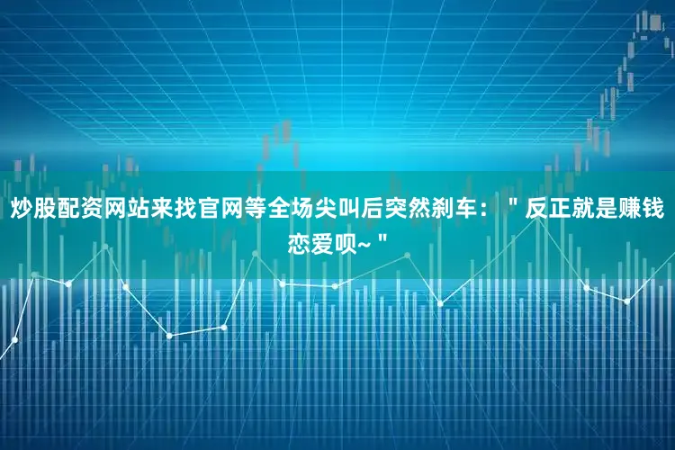 炒股配资网站来找官网等全场尖叫后突然刹车：＂反正就是赚钱恋爱呗~＂