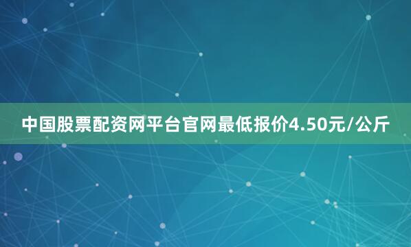 中国股票配资网平台官网最低报价4.50元/公斤